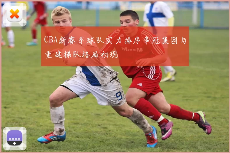 CBA新赛季球队实力排序争冠集团与重建梯队格局初现