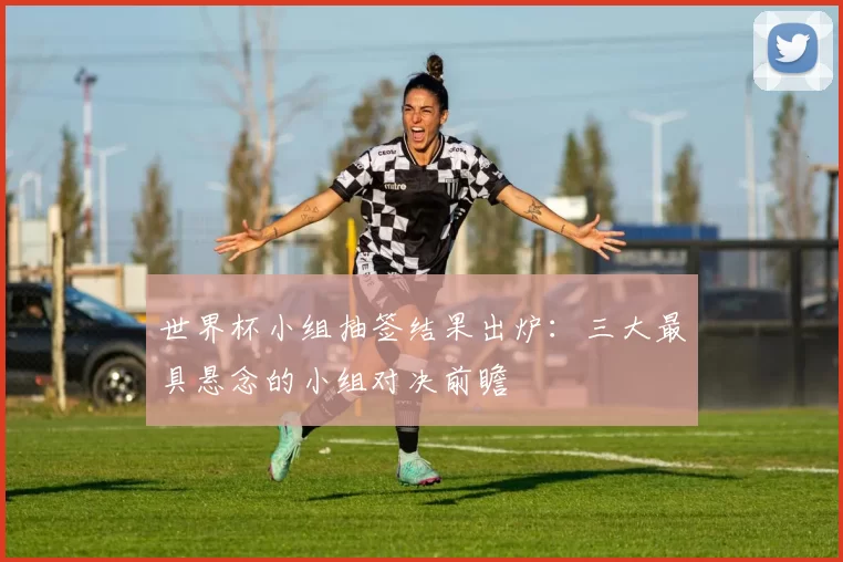 世界杯小组抽签结果出炉:三大最具悬念的小组对决前瞻