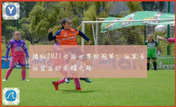 揭秘2021女排世界杯冠军：独家专访背后的荣耀之路
