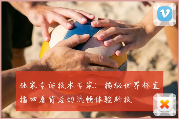 独家专访技术专家:揭秘世界杯直播回看背后的流畅体验科技