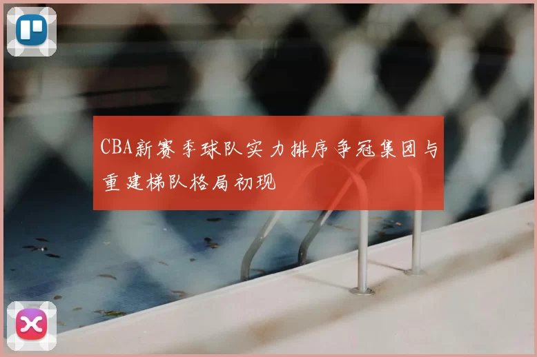 CBA新赛季球队实力排序争冠集团与重建梯队格局初现