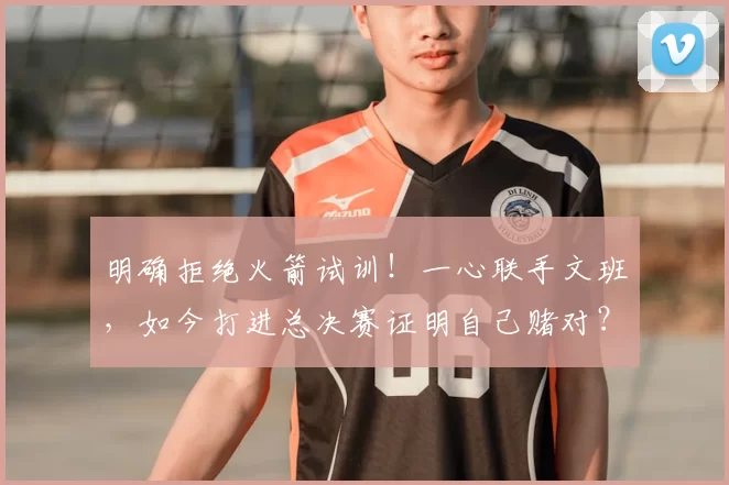 明确拒绝火箭试训!一心联手文班,如今打进总决赛证明自己赌对?