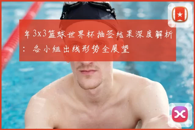 年3x3篮球世界杯抽签结果深度解析：各小组出线形势全展望