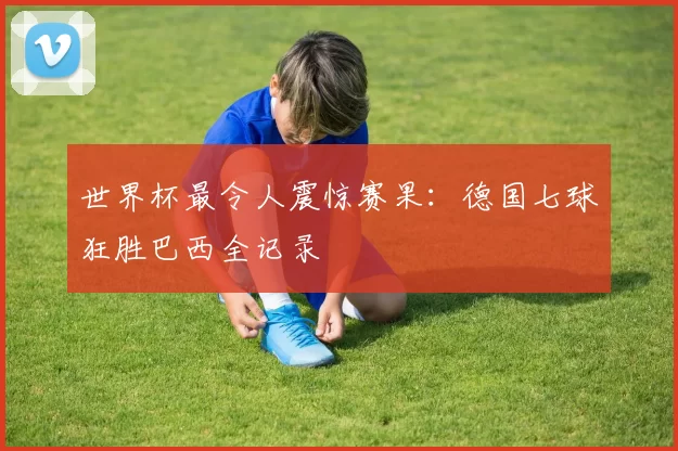 世界杯最令人震惊赛果:德国七球狂胜巴西全记录