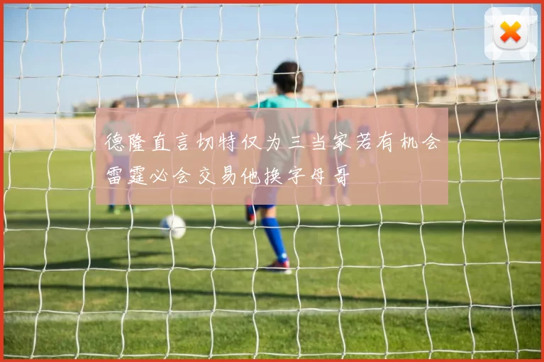 德隆直言切特仅为三当家若有机会雷霆必会交易他换字母哥