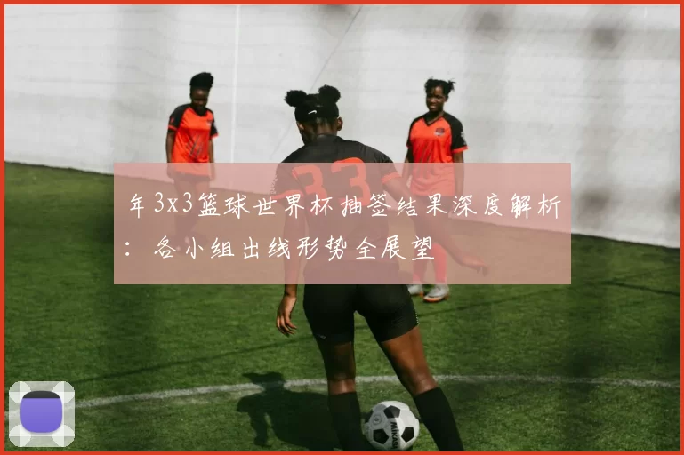 年3x3篮球世界杯抽签结果深度解析：各小组出线形势全展望