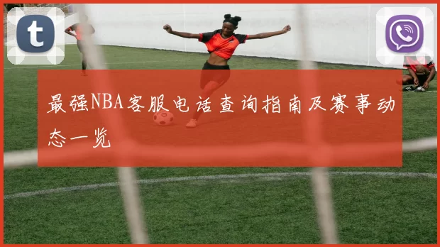 最强NBA客服电话查询指南及赛事动态一览
