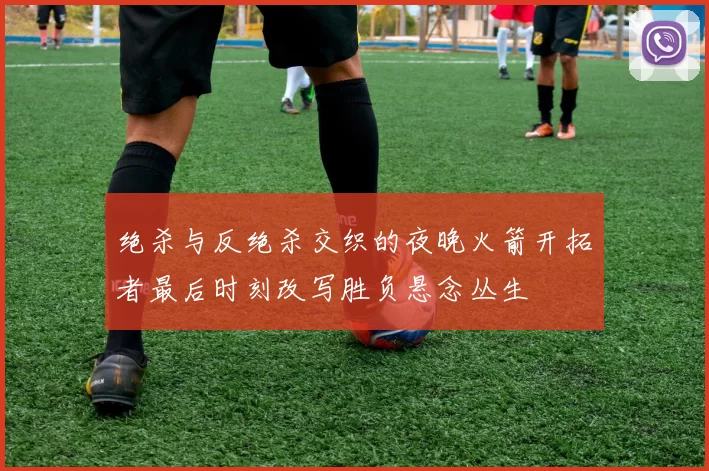 绝杀与反绝杀交织的夜晚火箭开拓者最后时刻改写胜负悬念丛生