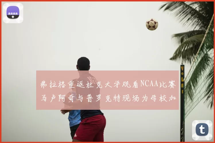 弗拉格重返杜克大学观看NCAA比赛马卢阿奇与普罗克特现场为母校加油助威