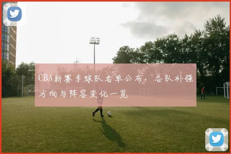 CBA新赛季球队名单公布，各队补强方向与阵容变化一览