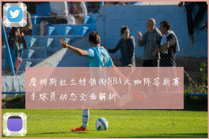 詹姆斯杜兰特领衔NBA大咖阵容新赛季球员动态全面解析