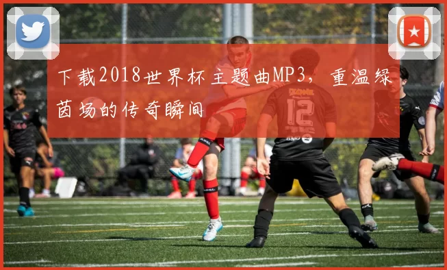 下载2018世界杯主题曲MP3,重温绿茵场的传奇瞬间