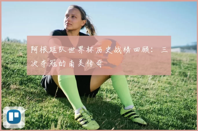阿根廷队世界杯历史战绩回顾:三次夺冠的南美传奇