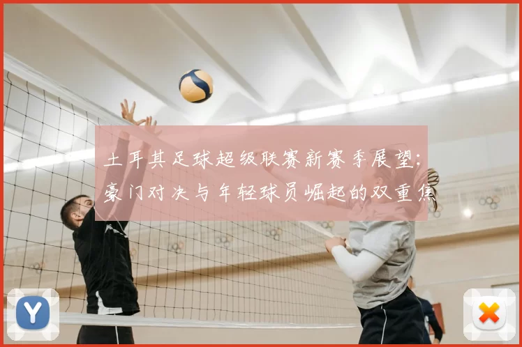 土耳其足球超级联赛新赛季展望：豪门对决与年轻球员崛起的双重焦点
